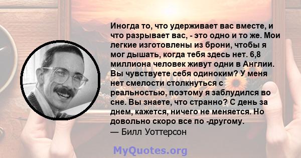 Иногда то, что удерживает вас вместе, и что разрывает вас, - это одно и то же. Мои легкие изготовлены из брони, чтобы я мог дышать, когда тебя здесь нет. 6,8 миллиона человек живут одни в Англии. Вы чувствуете себя