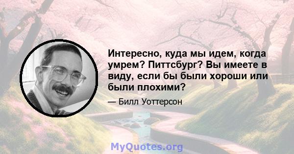 Интересно, куда мы идем, когда умрем? Питтсбург? Вы имеете в виду, если бы были хороши или были плохими?