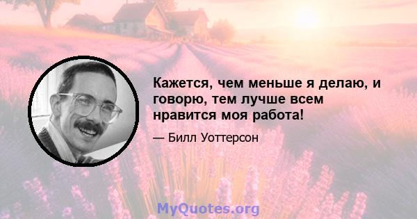 Кажется, чем меньше я делаю, и говорю, тем лучше всем нравится моя работа!