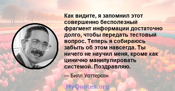 Как видите, я запомнил этот совершенно бесполезный фрагмент информации достаточно долго, чтобы передать тестовый вопрос. Теперь я собираюсь забыть об этом навсегда. Ты ничего не научил меня, кроме как цинично