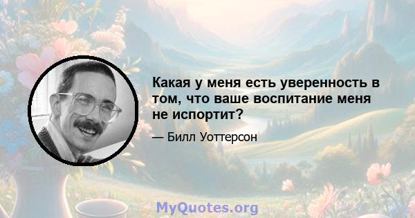 Какая у меня есть уверенность в том, что ваше воспитание меня не испортит?