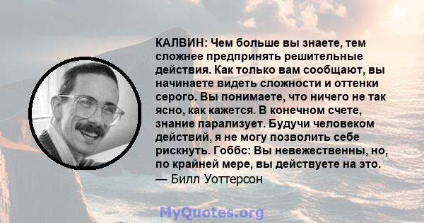 КАЛВИН: Чем больше вы знаете, тем сложнее предпринять решительные действия. Как только вам сообщают, вы начинаете видеть сложности и оттенки серого. Вы понимаете, что ничего не так ясно, как кажется. В конечном счете,