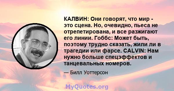 КАЛВИН: Они говорят, что мир - это сцена. Но, очевидно, пьеса не отрепетирована, и все разжигают его линии. Гоббс: Может быть, поэтому трудно сказать, жили ли в трагедии или фарсе. CALVIN: Нам нужно больше спецэффектов