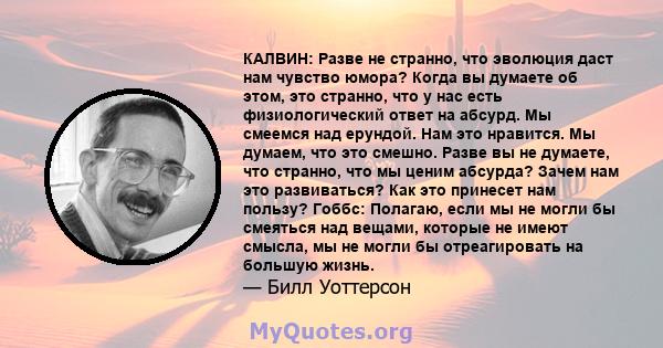 КАЛВИН: Разве не странно, что эволюция даст нам чувство юмора? Когда вы думаете об этом, это странно, что у нас есть физиологический ответ на абсурд. Мы смеемся над ерундой. Нам это нравится. Мы думаем, что это смешно.