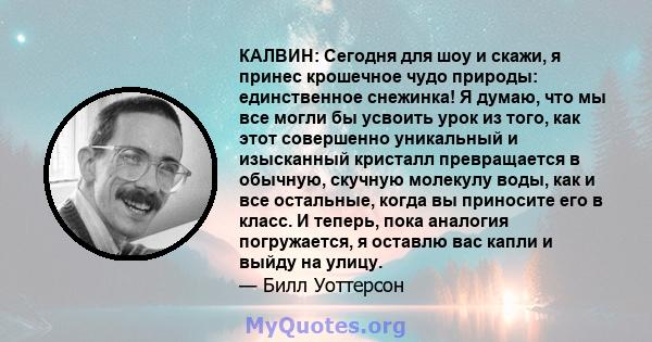 КАЛВИН: Сегодня для шоу и скажи, я принес крошечное чудо природы: единственное снежинка! Я думаю, что мы все могли бы усвоить урок из того, как этот совершенно уникальный и изысканный кристалл превращается в обычную,