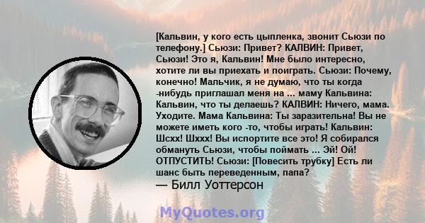 [Кальвин, у кого есть цыпленка, звонит Сьюзи по телефону.] Сьюзи: Привет? КАЛВИН: Привет, Сьюзи! Это я, Кальвин! Мне было интересно, хотите ли вы приехать и поиграть. Сьюзи: Почему, конечно! Мальчик, я не думаю, что ты