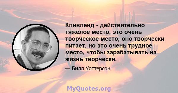 Кливленд - действительно тяжелое место, это очень творческое место, оно творчески питает, но это очень трудное место, чтобы зарабатывать на жизнь творчески.