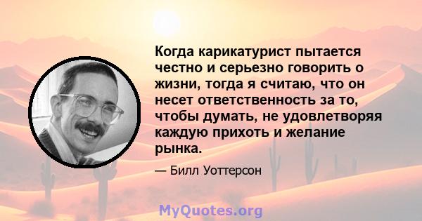 Когда карикатурист пытается честно и серьезно говорить о жизни, тогда я считаю, что он несет ответственность за то, чтобы думать, не удовлетворяя каждую прихоть и желание рынка.