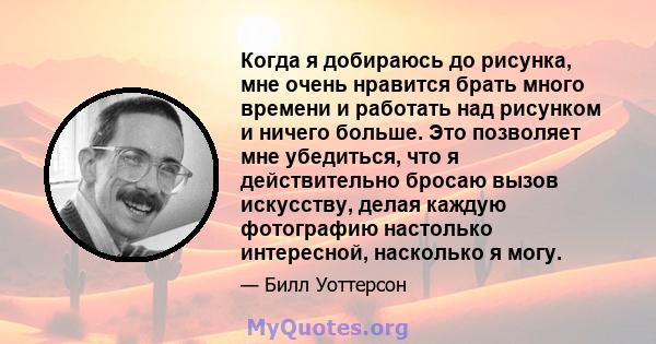 Когда я добираюсь до рисунка, мне очень нравится брать много времени и работать над рисунком и ничего больше. Это позволяет мне убедиться, что я действительно бросаю вызов искусству, делая каждую фотографию настолько