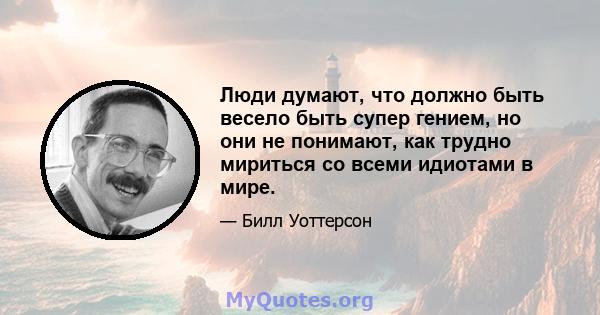 Люди думают, что должно быть весело быть супер гением, но они не понимают, как трудно мириться со всеми идиотами в мире.