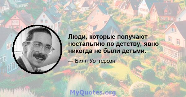 Люди, которые получают ностальгию по детству, явно никогда не были детьми.