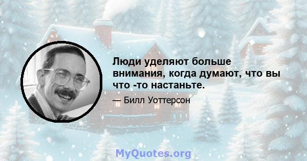 Люди уделяют больше внимания, когда думают, что вы что -то настаньте.