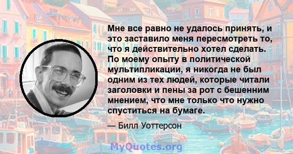 Мне все равно не удалось принять, и это заставило меня пересмотреть то, что я действительно хотел сделать. По моему опыту в политической мультипликации, я никогда не был одним из тех людей, которые читали заголовки и