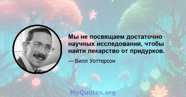 Мы не посвящаем достаточно научных исследований, чтобы найти лекарство от придурков.