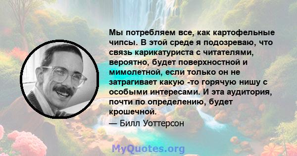 Мы потребляем все, как картофельные чипсы. В этой среде я подозреваю, что связь карикатуриста с читателями, вероятно, будет поверхностной и мимолетной, если только он не затрагивает какую -то горячую нишу с особыми