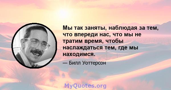 Мы так заняты, наблюдая за тем, что впереди нас, что мы не тратим время, чтобы наслаждаться тем, где мы находимся.