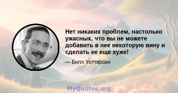 Нет никаких проблем, настолько ужасных, что вы не можете добавить в нее некоторую вину и сделать ее еще хуже!