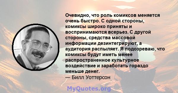 Очевидно, что роль комиксов меняется очень быстро. С одной стороны, комиксы широко приняты и воспринимаются всерьез. С другой стороны, средства массовой информации дезинтегрируют, а аудитория распыляет. Я подозреваю,