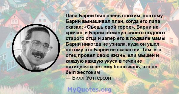 Папа Барни был очень плохим, поэтому Барни вынашивал план, когда его папа сказал: «Съешь свой горох». Барни не кричал, и Барни обманул своего подлого старого отца и запер его в подвале мамы Барни никогда не узнала, куда 