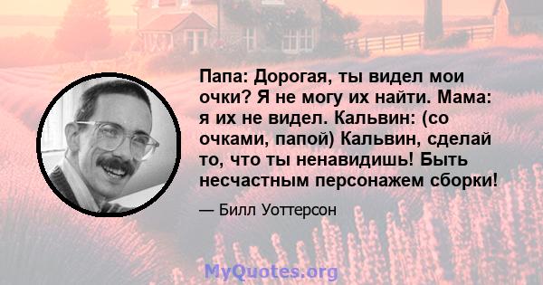 Папа: Дорогая, ты видел мои очки? Я не могу их найти. Мама: я их не видел. Кальвин: (со очками, папой) Кальвин, сделай то, что ты ненавидишь! Быть несчастным персонажем сборки!