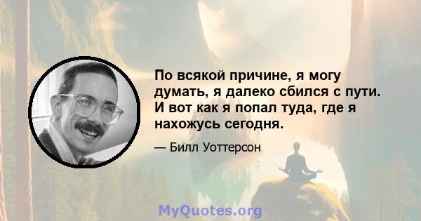 По всякой причине, я могу думать, я далеко сбился с пути. И вот как я попал туда, где я нахожусь сегодня.