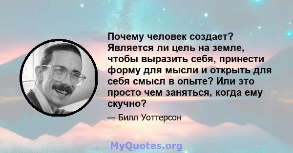 Почему человек создает? Является ли цель на земле, чтобы выразить себя, принести форму для мысли и открыть для себя смысл в опыте? Или это просто чем заняться, когда ему скучно?