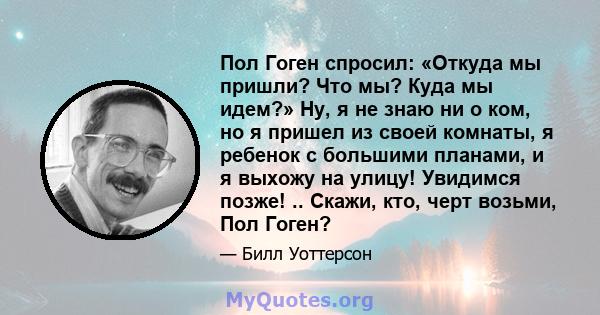 Пол Гоген спросил: «Откуда мы пришли? Что мы? Куда мы идем?» Ну, я не знаю ни о ком, но я пришел из своей комнаты, я ребенок с большими планами, и я выхожу на улицу! Увидимся позже! .. Скажи, кто, черт возьми, Пол Гоген?