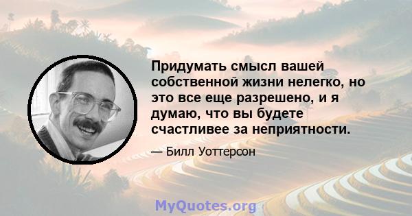 Придумать смысл вашей собственной жизни нелегко, но это все еще разрешено, и я думаю, что вы будете счастливее за неприятности.