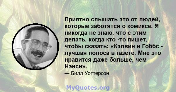 Приятно слышать это от людей, которые заботятся о комиксе. Я никогда не знаю, что с этим делать, когда кто -то пишет, чтобы сказать: «Кэлвин и Гоббс - лучшая полоса в газете. Мне это нравится даже больше, чем Нэнси».