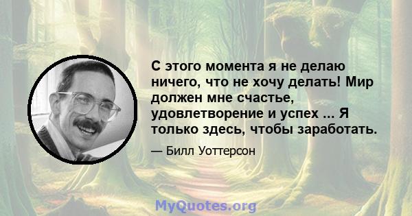 С этого момента я не делаю ничего, что не хочу делать! Мир должен мне счастье, удовлетворение и успех ... Я только здесь, чтобы заработать.