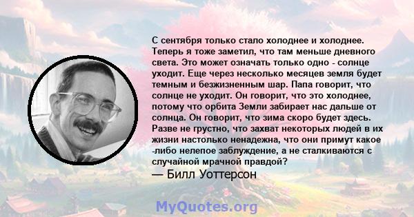 С сентября только стало холоднее и холоднее. Теперь я тоже заметил, что там меньше дневного света. Это может означать только одно - солнце уходит. Еще через несколько месяцев земля будет темным и безжизненным шар. Папа