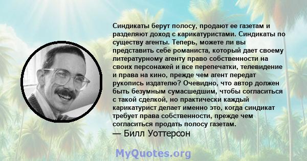 Синдикаты берут полосу, продают ее газетам и разделяют доход с карикатуристами. Синдикаты по существу агенты. Теперь, можете ли вы представить себе романиста, который дает своему литературному агенту право собственности 