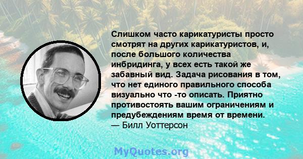 Слишком часто карикатуристы просто смотрят на других карикатуристов, и, после большого количества инбридинга, у всех есть такой же забавный вид. Задача рисования в том, что нет единого правильного способа визуально что