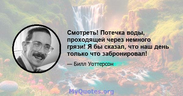 Смотреть! Потечка воды, проходящей через немного грязи! Я бы сказал, что наш день только что забронировал!