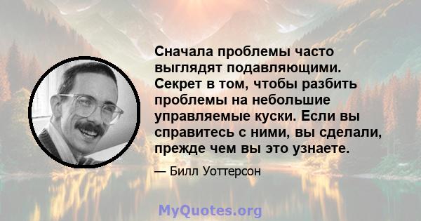 Сначала проблемы часто выглядят подавляющими. Секрет в том, чтобы разбить проблемы на небольшие управляемые куски. Если вы справитесь с ними, вы сделали, прежде чем вы это узнаете.