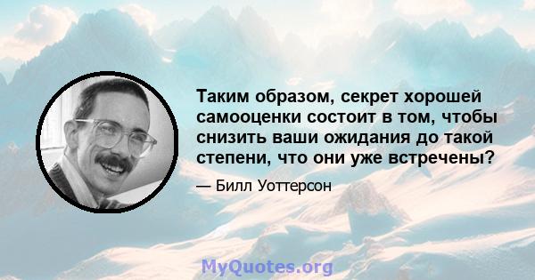 Таким образом, секрет хорошей самооценки состоит в том, чтобы снизить ваши ожидания до такой степени, что они уже встречены?