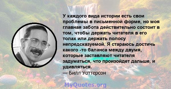 У каждого вида истории есть свои проблемы в письменной форме, но моя главная забота действительно состоит в том, чтобы держать читателя в его толах или держать полосу непредсказуемой. Я стараюсь достичь какого -то