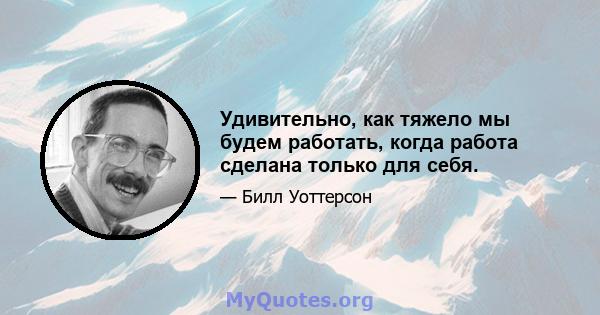 Удивительно, как тяжело мы будем работать, когда работа сделана только для себя.