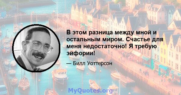 В этом разница между мной и остальным миром. Счастье для меня недостаточно! Я требую эйфории!