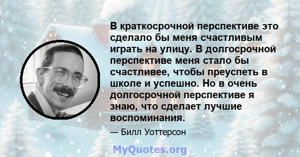 В краткосрочной перспективе это сделало бы меня счастливым играть на улицу. В долгосрочной перспективе меня стало бы счастливее, чтобы преуспеть в школе и успешно. Но в очень долгосрочной перспективе я знаю, что сделает 