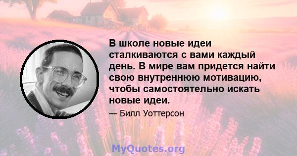 В школе новые идеи сталкиваются с вами каждый день. В мире вам придется найти свою внутреннюю мотивацию, чтобы самостоятельно искать новые идеи.