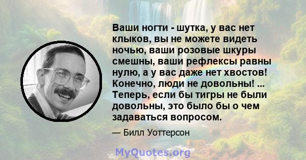 Ваши ногти - шутка, у вас нет клыков, вы не можете видеть ночью, ваши розовые шкуры смешны, ваши рефлексы равны нулю, а у вас даже нет хвостов! Конечно, люди не довольны! ... Теперь, если бы тигры не были довольны, это