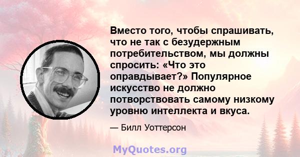 Вместо того, чтобы спрашивать, что не так с безудержным потребительством, мы должны спросить: «Что это оправдывает?» Популярное искусство не должно потворствовать самому низкому уровню интеллекта и вкуса.