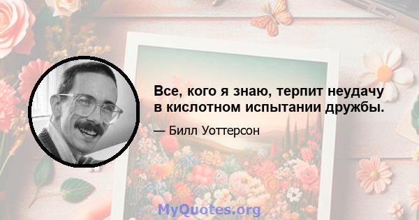 Все, кого я знаю, терпит неудачу в кислотном испытании дружбы.