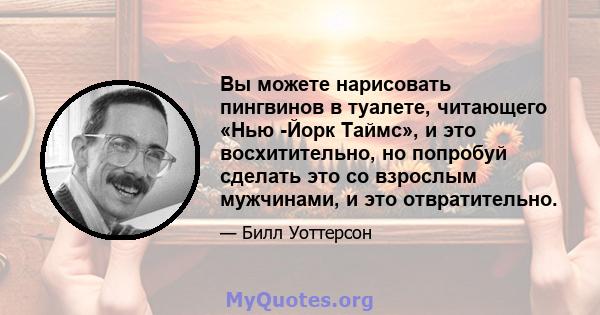 Вы можете нарисовать пингвинов в туалете, читающего «Нью -Йорк Таймс», и это восхитительно, но попробуй сделать это со взрослым мужчинами, и это отвратительно.