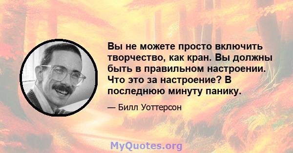 Вы не можете просто включить творчество, как кран. Вы должны быть в правильном настроении. Что это за настроение? В последнюю минуту панику.