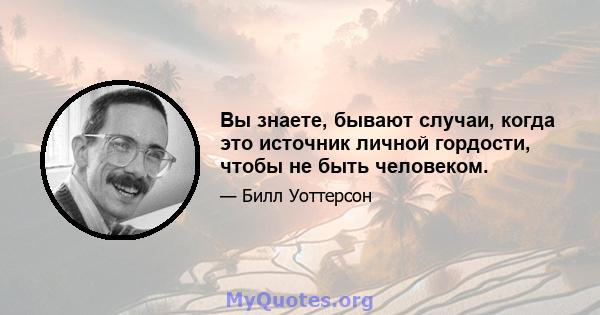 Вы знаете, бывают случаи, когда это источник личной гордости, чтобы не быть человеком.