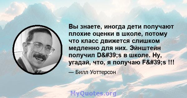 Вы знаете, иногда дети получают плохие оценки в школе, потому что класс движется слишком медленно для них. Эйнштейн получил D's в школе. Ну, угадай, что, я получаю F's !!!