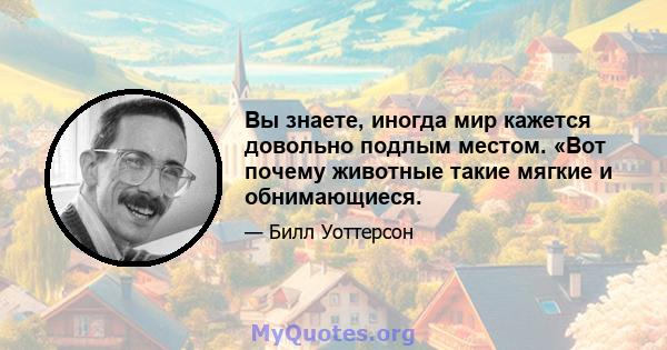 Вы знаете, иногда мир кажется довольно подлым местом. «Вот почему животные такие мягкие и обнимающиеся.