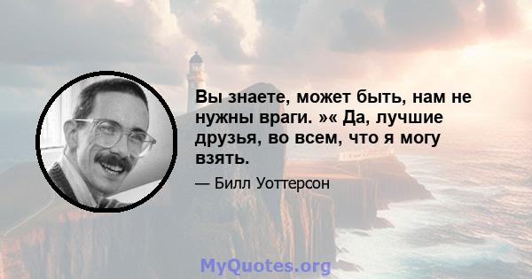 Вы знаете, может быть, нам не нужны враги. »« Да, лучшие друзья, во всем, что я могу взять.